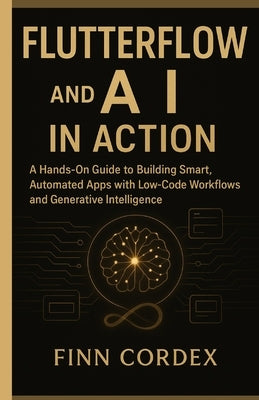 FLUTTERFLOW and AI IN ACTION: A Hands-On Guide to Building Smart, Automated Apps with Low-Code Workflows and Generative Intelligence by Cordex, Finn