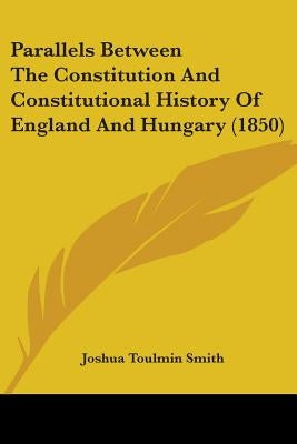 Parallels Between The Constitution And Constitutional History Of England And Hungary (1850) by Smith, Joshua Toulmin
