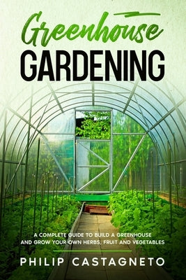 Greenhouse Gardening: A complete guide to build a greenhouse and grow your own herbs, fruit and vegetables by Castagneto, Philip