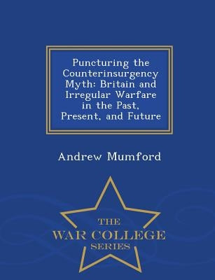 Puncturing the Counterinsurgency Myth: Britain and Irregular Warfare in the Past, Present, and Future - War College Series by Mumford, Andrew