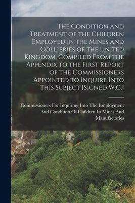 The Condition and Treatment of the Children Employed in the Mines and Collieries of the United Kingdom, Compiled From the Appendix to the First Report by Commissioners for Inquiring Into the