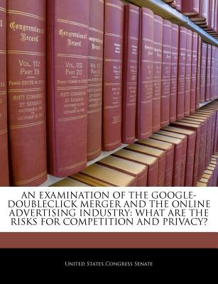An Examination of the Google-Doubleclick Merger and the Online Advertising Industry: What Are the Risks for Competition and Privacy? by United States Congress Senate