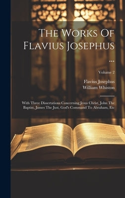 The Works Of Flavius Josephus ...: With Three Dissertations Concerning Jesus Christ, John The Baptist, James The Just, God's Command To Abraham, Etc; by Josephus, Flavius