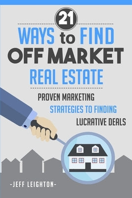 21 Ways to Find Off Market Real Estate: Proven Marketing Strategies to Finding Lucrative Deals by Leighton, Jeff