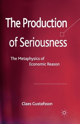 The Production of Seriousness: The Metaphysics of Economic Reason by Gustafsson, C.