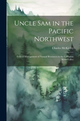Uncle Sam in the Pacific Northwest; Federal Management of Natural Resources in the Columbia River Valley by McKinley, Charles
