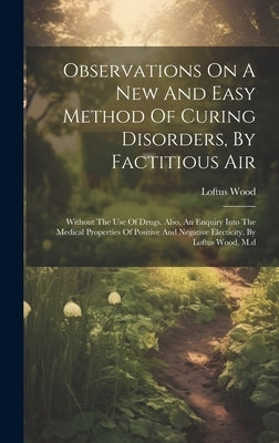 Observations On A New And Easy Method Of Curing Disorders, By Factitious Air: Without The Use Of Drugs. Also, An Enquiry Into The Medical Properties O by Wood, Loftus