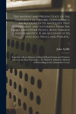 The Antient and Present State of the University of Oxford. Containing I. An Account of Its Antiquity, Past Government, and Sufferings From the Danes, by Ayliffe, John 1676-1732