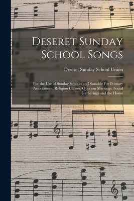 Deseret Sunday School Songs: For the use of Sunday Schools and Suitable For Primary Associations, Religion Classes, Quorum Meetings, Social Gatheri by Deseret Sunday School Union