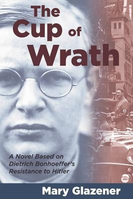 The Cup of Wrath: A Novel Based on Dietrich Bonhoeffer's Resistance to Hitler by Glazener, Mary