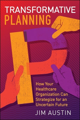 Transformative Planning: How Your Healthcare Organization Can Strategize for an Uncertain Future by Austin, Jim