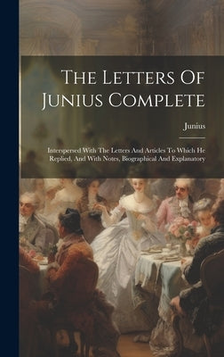 The Letters Of Junius Complete: Interspersed With The Letters And Articles To Which He Replied, And With Notes, Biographical And Explanatory by Junius