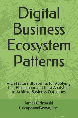 Digital Business Ecosystem Patterns: Architecture Blueprints for Applying IoT, Blockchain and Data Analytics to Achieve Business Outcomes by Odrowski, James R.