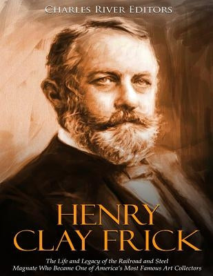 Henry Clay Frick: The Life and Legacy of the Railroad and Steel Magnate Who Became One of America's Most Famous Art Collectors by Charles River Editors