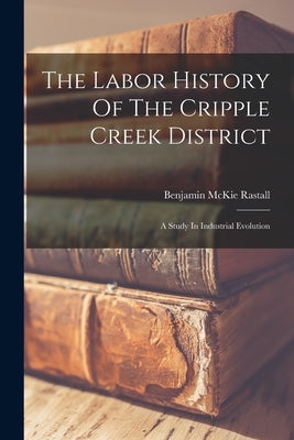 The Labor History Of The Cripple Creek District: A Study In Industrial Evolution by Rastall, Benjamin McKie