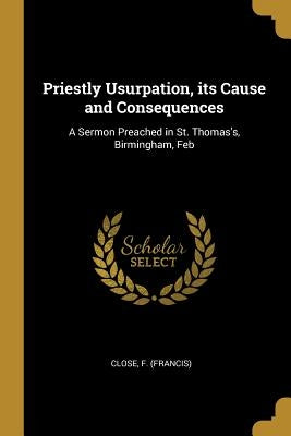 Priestly Usurpation, its Cause and Consequences: A Sermon Preached in St. Thomas's, Birmingham, Feb by Close, Francis