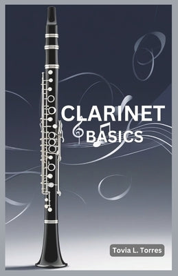 Clarinet Basics: A Comprehensive Guide for Absolute Beginners Featuring Clarinet Basics, Daily Lessons, Simple Techniques, and Easy Son by Torres, Tovia L.