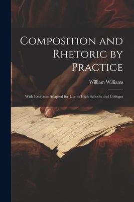 Composition and Rhetoric by Practice: With Exercises Adapted for Use in High Schools and Colleges by Williams, William