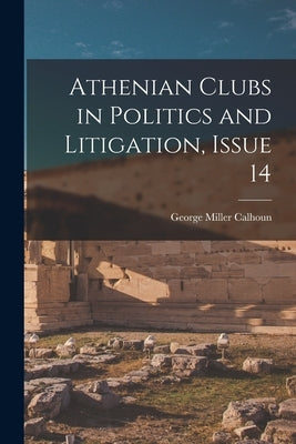 Athenian Clubs in Politics and Litigation, Issue 14 by Calhoun, George Miller