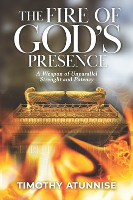 The Fire of God's Presence: A Weapon of Unparallel Strength & Potency by Atunnise, Timothy