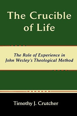 The Crucible of Life, the Role of Experience in John Wesley's Theological Method by Crutcher, Timothy J.