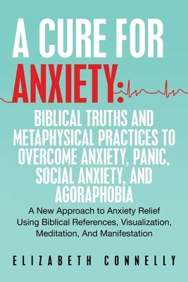 A Cure For Anxiety: Biblical Truths And Metaphysical Practices To Overcome Anxiety, Panic, Social Anxiety, And Agoraphobia: A New Approach to Anxiety by Connelly, Elizabeth