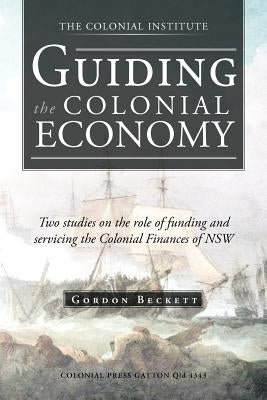 Guiding the Colonial Economy: Two Studies on the Role of Funding and Servicing the Colonial Finances of Nsw by Beckett, Gordon