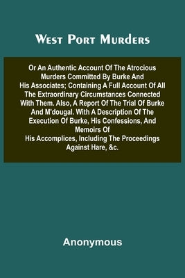 West Port Murders Or An Authentic Account Of The Atrocious Murders Committed By Burke And His Associates; Containing A Full Account Of All The Extraor by Anonymous