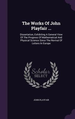The Works Of John Playfair ...: Dissertation, Exhibiting A General View Of The Progress Of Mathematical And Physical Science Since The Revival Of Lett by Playfair, John