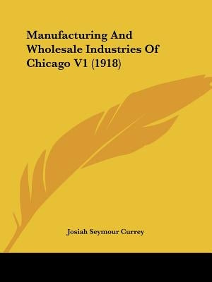 Manufacturing and Wholesale Industries of Chicago V1 (1918) by Currey, J. Seymour