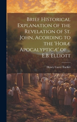 Brief Historical Explanation of the Revelation of St. John, Acording to the 'horæ Apocalypticæ' of ... E.B. Elliott by Tucker, Henry Carre