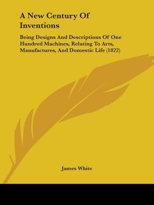 A New Century Of Inventions: Being Designs And Descriptions Of One Hundred Machines, Relating To Arts, Manufactures, And Domestic Life (1822) by White, James