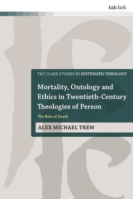 Mortality, Ontology and Ethics in Twentieth-Century Theologies of Person: The Rule of Death by Trew, Alex Michael
