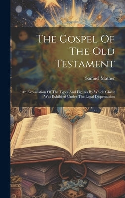 The Gospel Of The Old Testament: An Explanation Of The Types And Figures By Which Christ Was Exhibited Under The Legal Dispensation by Mather, Samuel
