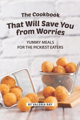 The Cookbook That Will Save You from Worries: Yummy Meals for The Pickiest Eaters by Ray, Valeria