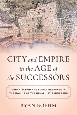 City and Empire in the Age of the Successors: Urbanization and Social Response in the Making of the Hellenistic Kingdoms by Boehm, Ryan