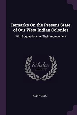 Remarks On the Present State of Our West Indian Colonies: With Suggestions for Their Improvement by Anonymous