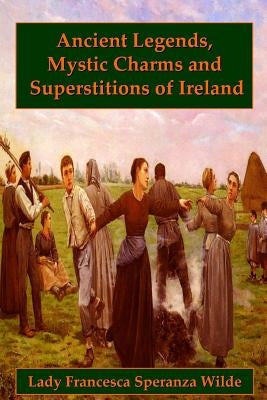 Ancient Legends, Mystic Charms, and Superstitions of Ireland by Speranza Wilde, Lady Francesca