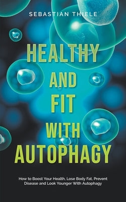 Healthy and Fit With Autophagy: How to Boost Your Health, Lose Body Fat, Prevent Disease and Look Younger With Autophagy by Thiele, Sebastian