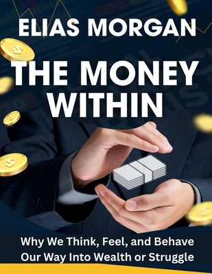 The Money Within: Why We Think, Feel, and Behave Our Way Into Wealth or Struggle by Elias Morgan