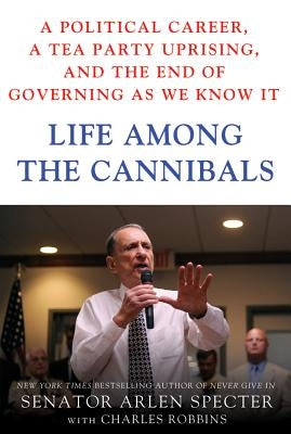 Life Among the Cannibals: A Political Career, a Tea Party Uprising, and the End of Governing as We Know It by Specter, Sen Arlen