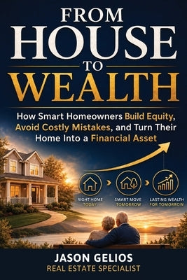 From House To Wealth: How Smart Homeowners Build Equity, Avoid Costly Mistakes, and Turn Their Home Into a Financial Asset by Gelios, Jason