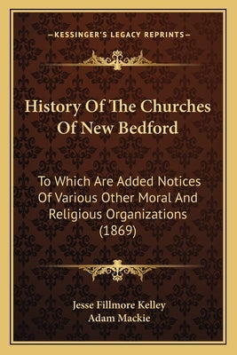 History Of The Churches Of New Bedford: To Which Are Added Notices Of Various Other Moral And Religious Organizations (1869) by Kelley, Jesse Fillmore