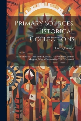 Primary Sources, Historical Collections: Myths and Folk-tales of the Russians, Western Slavs, and the Magyars, With a Foreword by T. S. Wentworth by Jeremiah, Curtin