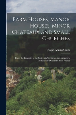 Farm Houses, Manor Houses, Minor Chateaux and Small Churches: From the Eleventh to the Sixteenth Centuries, in Normandy, Brittany and Other Parts of F by Cram, Ralph Adams