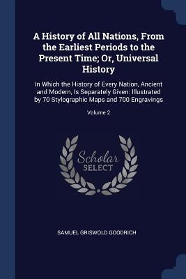 A History of All Nations, From the Earliest Periods to the Present Time; Or, Universal History: In Which the History of Every Nation, Ancient and Mode by Goodrich, Samuel Griswold