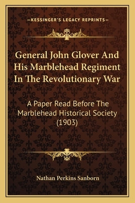 General John Glover And His Marblehead Regiment In The Revolutionary War: A Paper Read Before The Marblehead Historical Society (1903) by Sanborn, Nathan Perkins