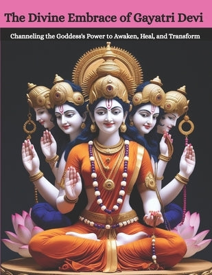 The Divine Embrace of Gayatri Devi: Channeling the Goddess's Power to Awaken, Heal, and Transform by Uprety, Mohan Chandra