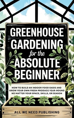 Greenhouse Gardening for the Absolute Beginner: How to Build an Indoor Food Oasis and Grow Your Own Fresh Produce Year-Round, No Matter Your Space, Sk by All We Need Publishing