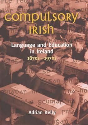 Compulsory Irish: Language and Education in Ireland 1870's to 1970's by Kelly, Adrian
